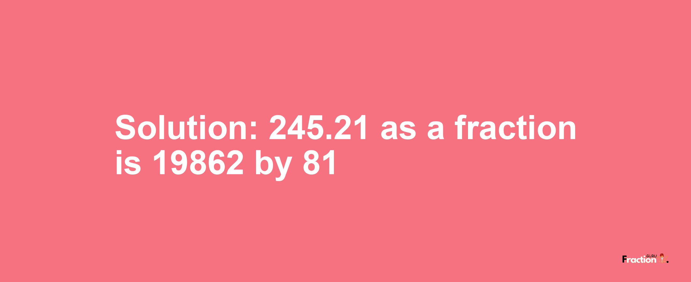 Solution:245.21 as a fraction is 19862/81